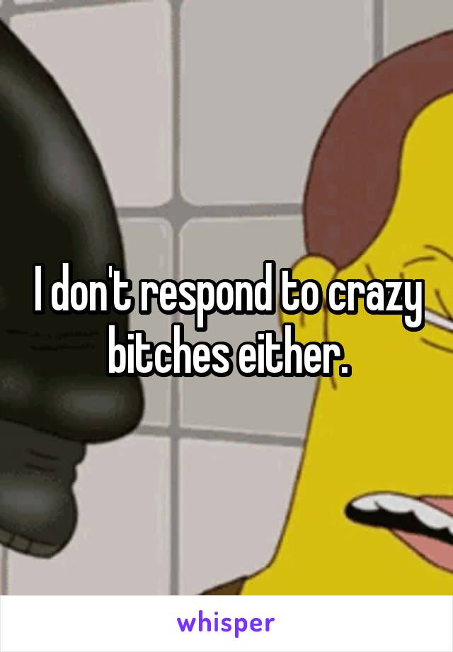 I don't respond to crazy bitches either.