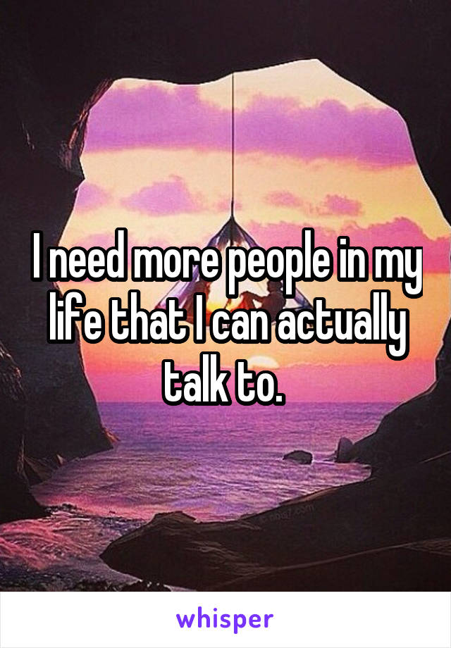 I need more people in my life that I can actually talk to. 