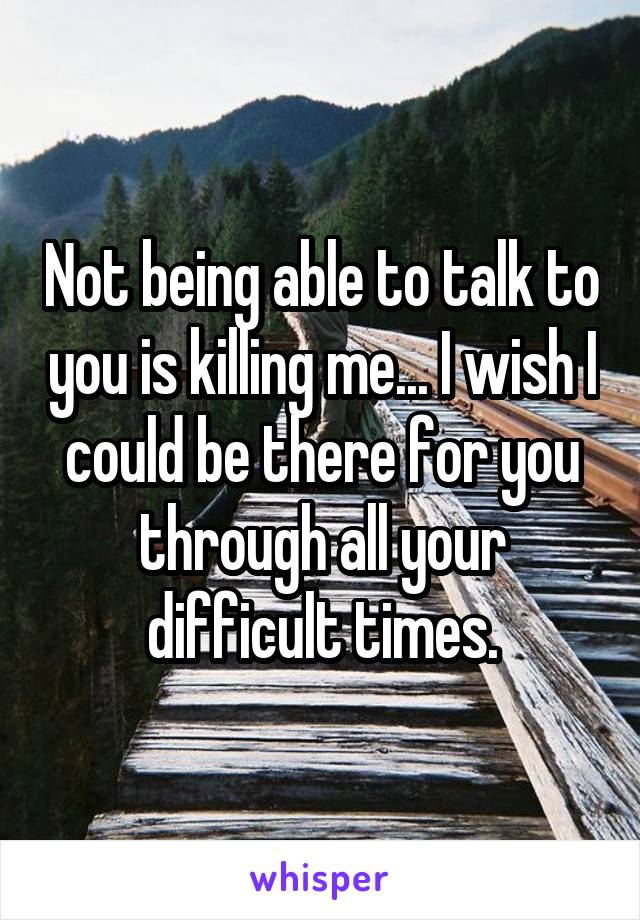 Not being able to talk to you is killing me... I wish I could be there for you through all your difficult times.