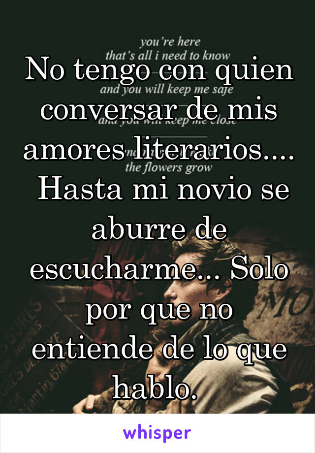 No tengo con quien conversar de mis amores literarios....  Hasta mi novio se aburre de escucharme... Solo por que no entiende de lo que hablo. 