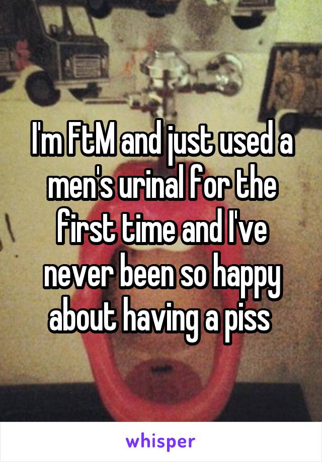 I'm FtM and just used a men's urinal for the first time and I've never been so happy about having a piss 