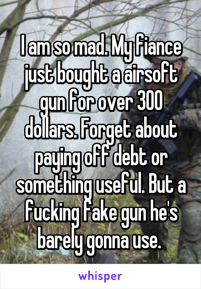 I am so mad. My fiance just bought a airsoft gun for over 300 dollars. Forget about paying off debt or something useful. But a fucking fake gun he's barely gonna use. 