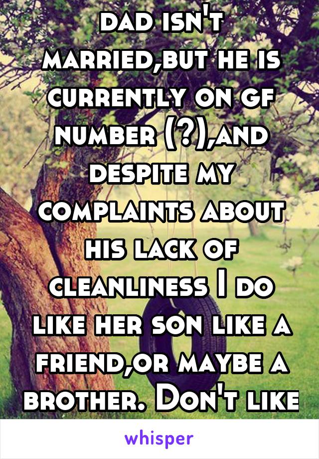 dad isn't married,but he is currently on gf number (?),and despite my complaints about his lack of cleanliness I do like her son like a friend,or maybe a brother. Don't like her though..