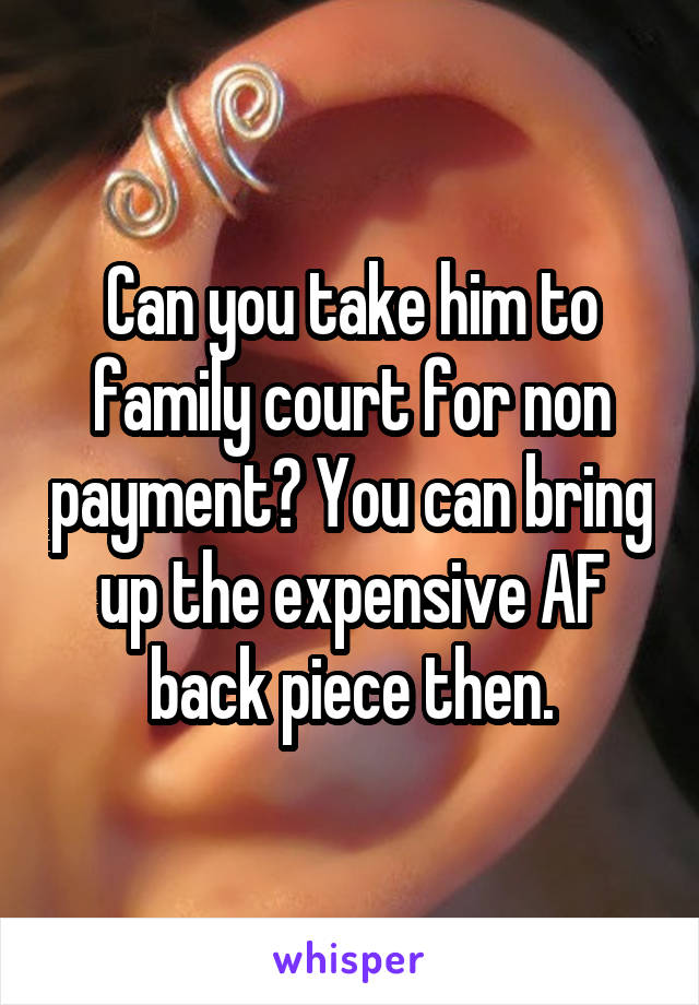 Can you take him to family court for non payment? You can bring up the expensive AF back piece then.