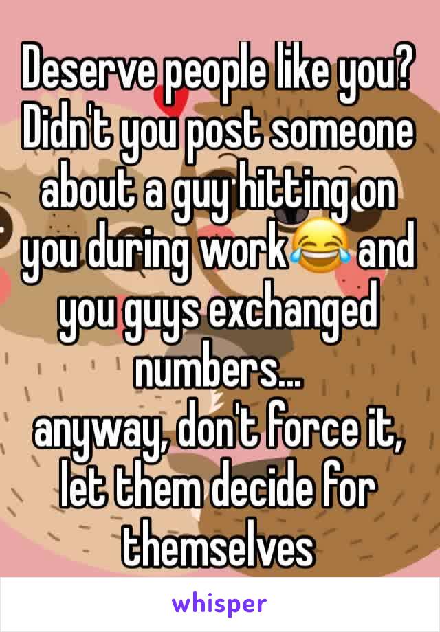 Deserve people like you? Didn't you post someone about a guy hitting on you during work😂 and you guys exchanged numbers... 
anyway, don't force it, let them decide for themselves