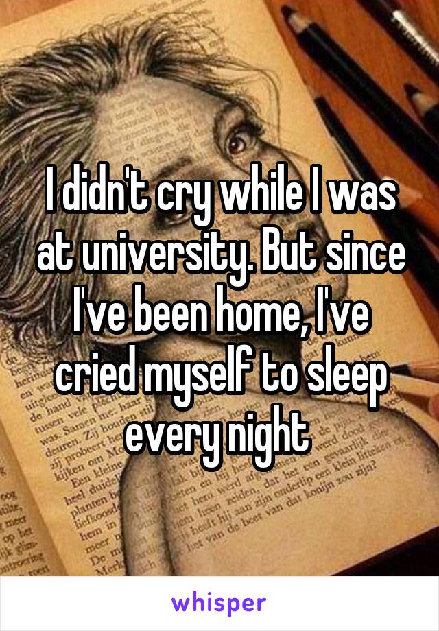 I didn't cry while I was at university. But since I've been home, I've cried myself to sleep every night 