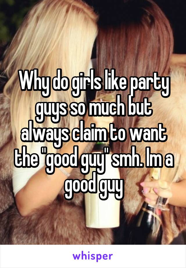 Why do girls like party guys so much but always claim to want the "good guy" smh. Im a good guy