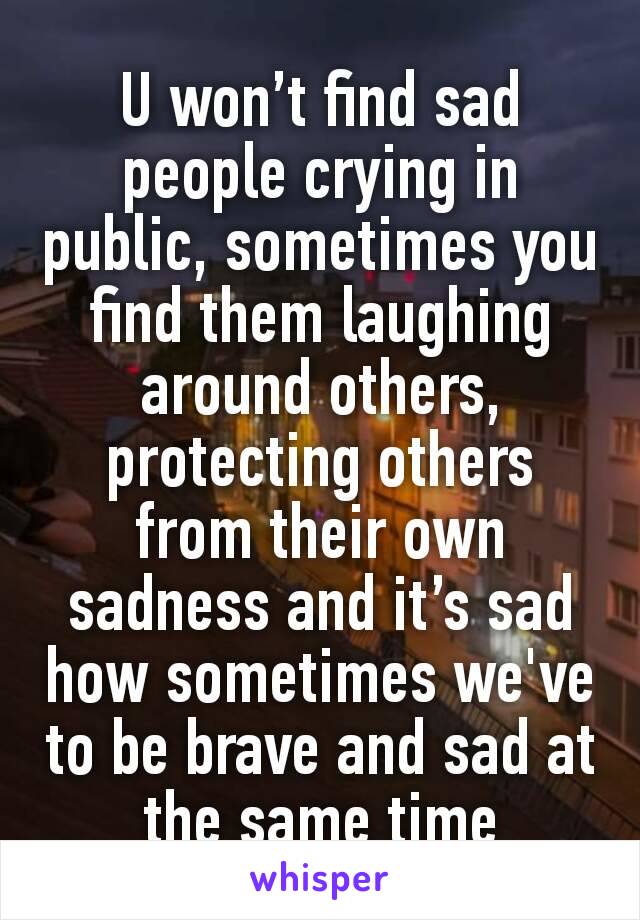 U won’t find sad people crying in public, sometimes you find them laughing around others, protecting others from their own sadness and it’s sad how sometimes we've to be brave and sad at the same time