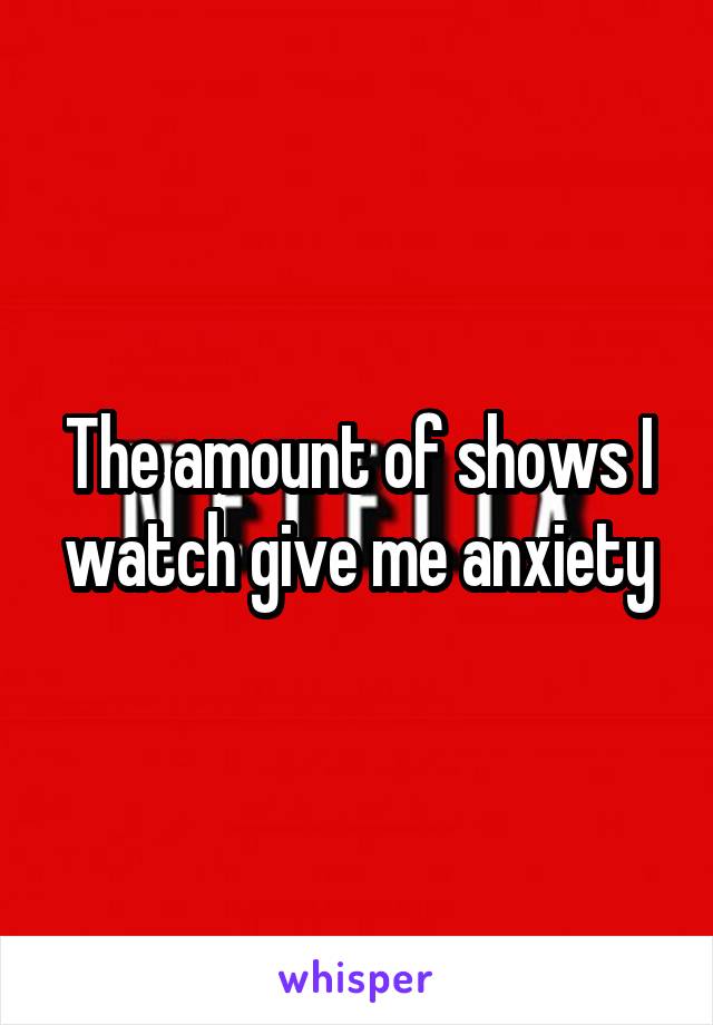 The amount of shows I watch give me anxiety