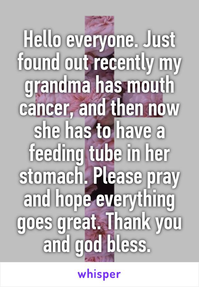 Hello everyone. Just found out recently my grandma has mouth cancer, and then now she has to have a feeding tube in her stomach. Please pray and hope everything goes great. Thank you and god bless. 