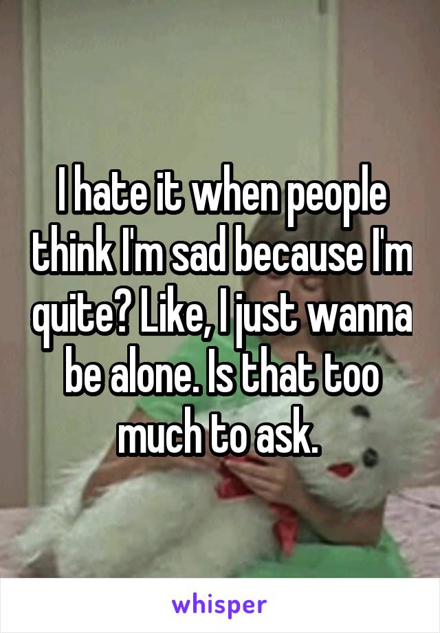 I hate it when people think I'm sad because I'm quite? Like, I just wanna be alone. Is that too much to ask. 