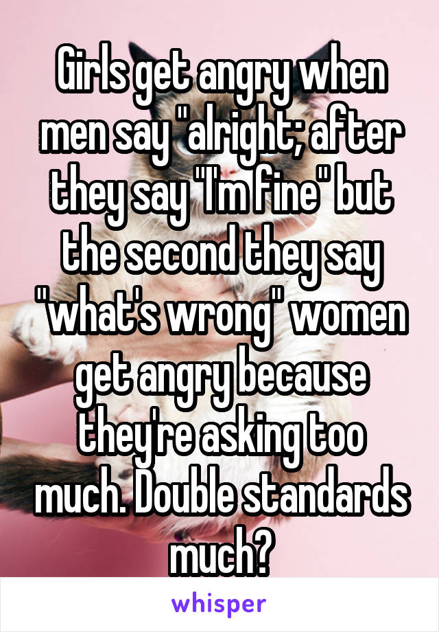 Girls get angry when men say "alright; after they say "I'm fine" but the second they say "what's wrong" women get angry because they're asking too much. Double standards much?