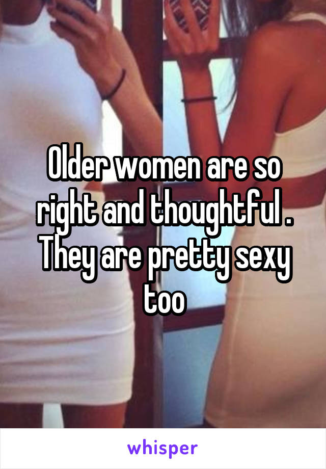 Older women are so right and thoughtful . They are pretty sexy too