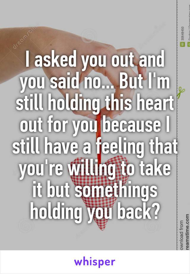 I asked you out and you said no... But I'm still holding this heart out for you because I still have a feeling that you're willing to take it but somethings holding you back?