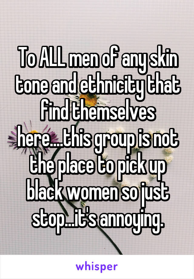 To ALL men of any skin tone and ethnicity that find themselves here....this group is not the place to pick up black women so just stop...it's annoying.