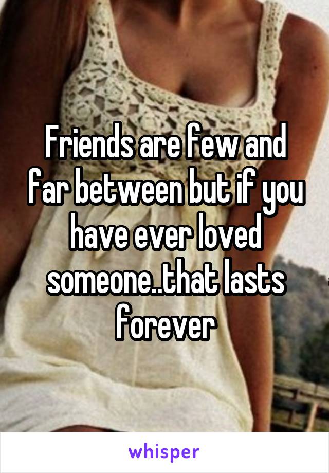 Friends are few and far between but if you have ever loved someone..that lasts forever