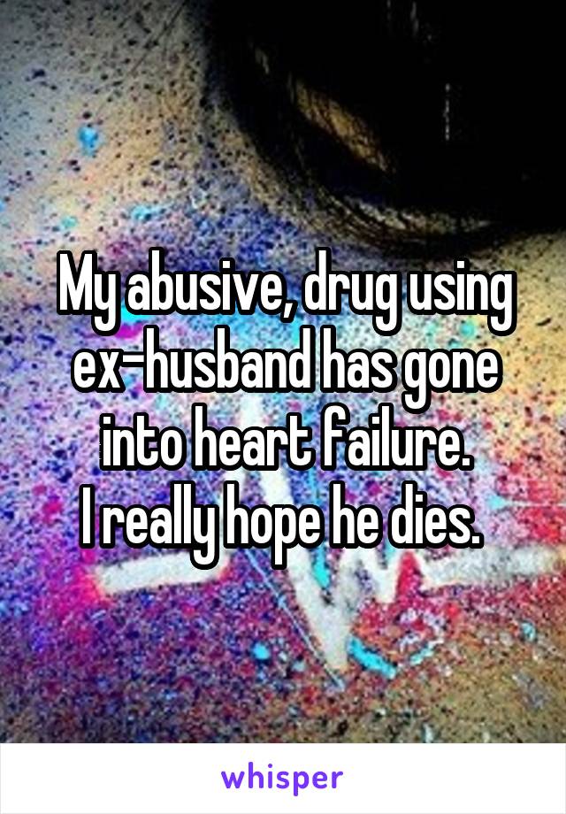 My abusive, drug using ex-husband has gone into heart failure.
I really hope he dies. 