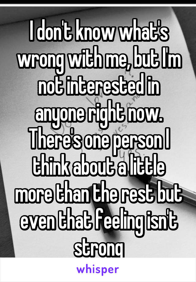 I don't know what's wrong with me, but I'm not interested in anyone right now. There's one person I think about a little more than the rest but even that feeling isn't strong