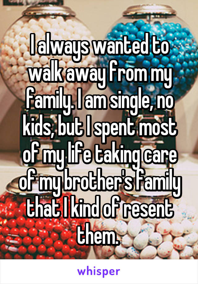 I always wanted to walk away from my family. I am single, no kids, but I spent most of my life taking care of my brother's family that I kind of resent them. 