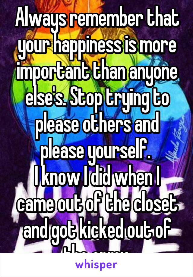 Always remember that your happiness is more important than anyone else's. Stop trying to please others and please yourself. 
I know I did when I came out of the closet and got kicked out of the army.