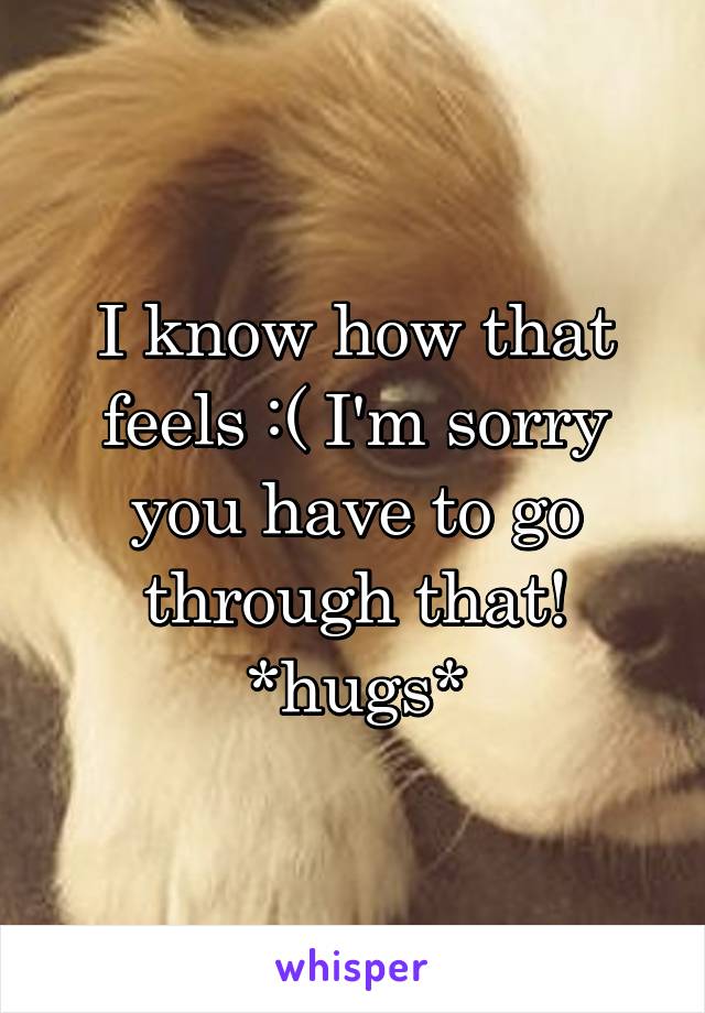 I know how that feels :( I'm sorry you have to go through that! *hugs*