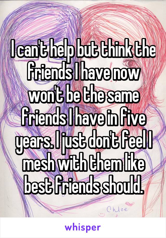 I can't help but think the friends I have now won't be the same friends I have in five years. I just don't feel I mesh with them like best friends should.