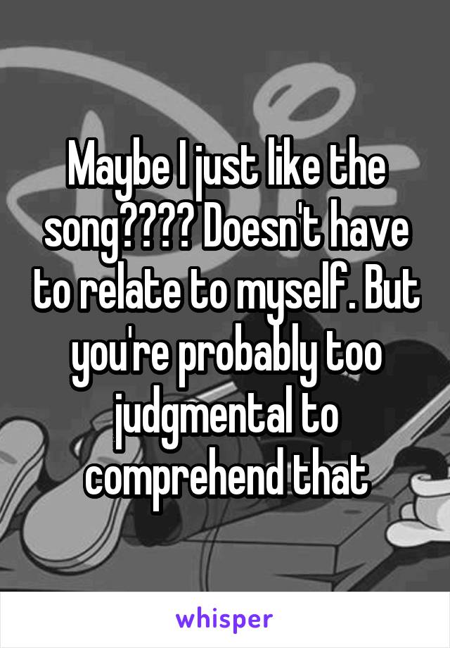 Maybe I just like the song???? Doesn't have to relate to myself. But you're probably too judgmental to comprehend that