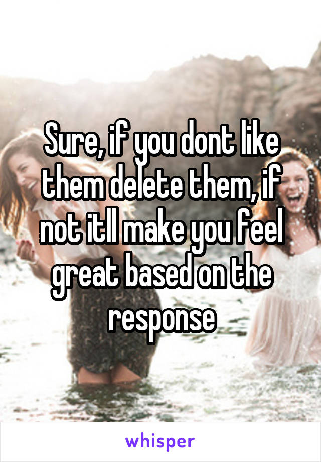 Sure, if you dont like them delete them, if not itll make you feel great based on the response