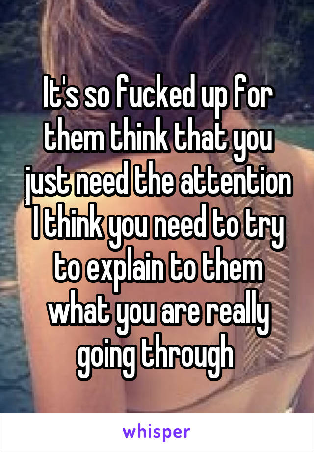 It's so fucked up for them think that you just need the attention I think you need to try to explain to them what you are really going through 