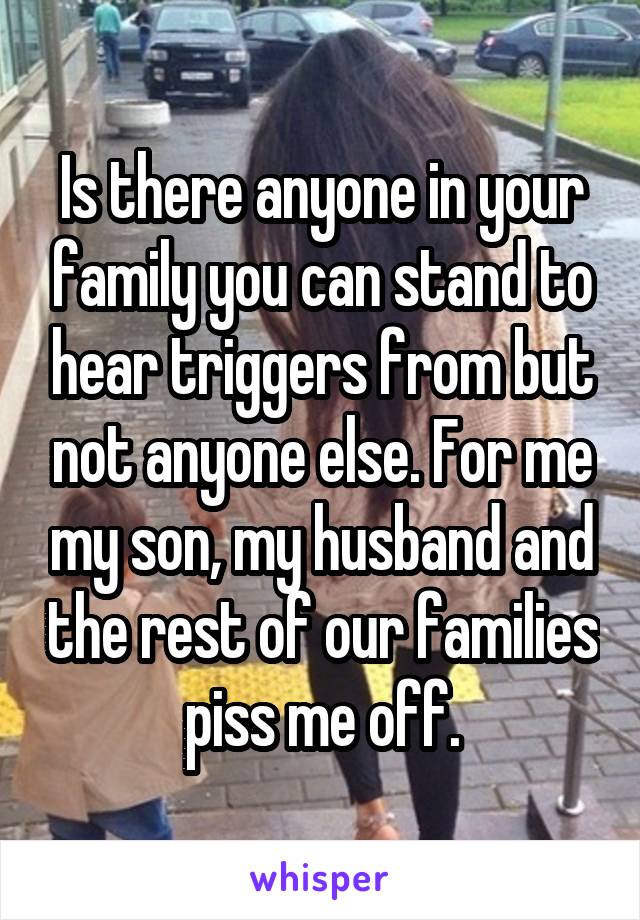 Is there anyone in your family you can stand to hear triggers from but not anyone else. For me my son, my husband and the rest of our families piss me off.