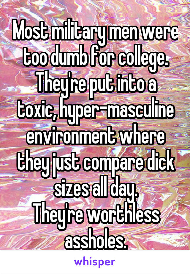 Most military men were too dumb for college.
They're put into a toxic, hyper-masculine environment where they just compare dick sizes all day.
They're worthless assholes.