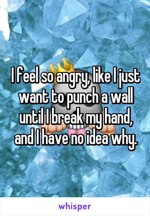 I feel so angry, like I just want to punch a wall until I break my hand, and I have no idea why.