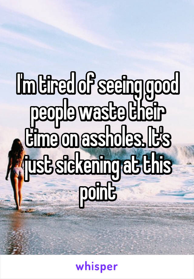 I'm tired of seeing good people waste their time on assholes. It's just sickening at this point