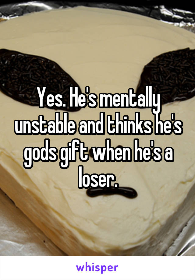 Yes. He's mentally unstable and thinks he's gods gift when he's a loser.