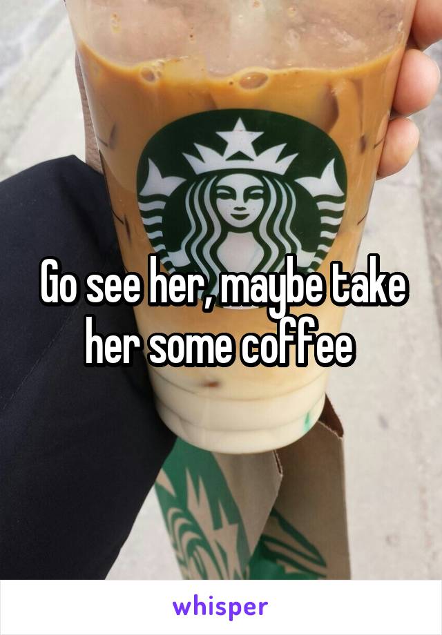 Go see her, maybe take her some coffee 