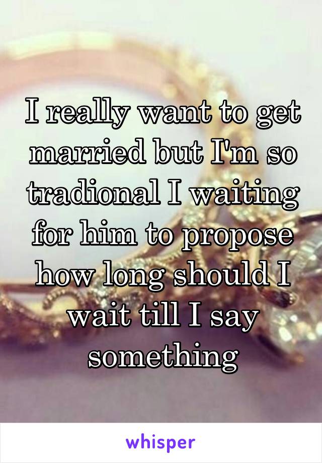 I really want to get married but I'm so tradional I waiting for him to propose how long should I wait till I say something