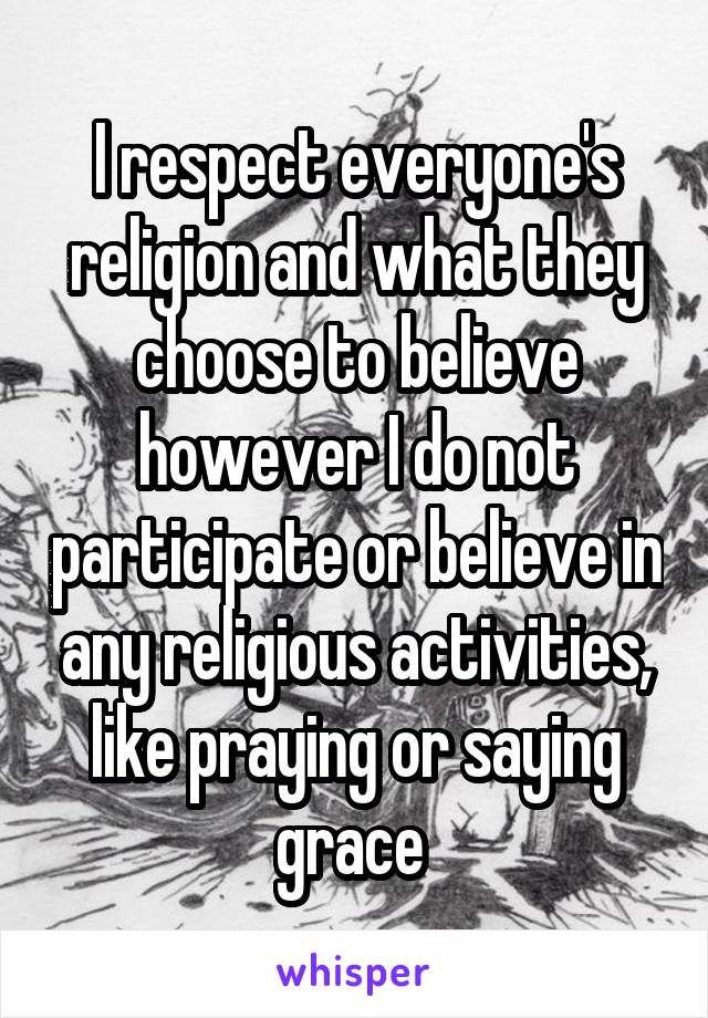 I respect everyone's religion and what they choose to believe however I do not participate or believe in any religious activities, like praying or saying grace 