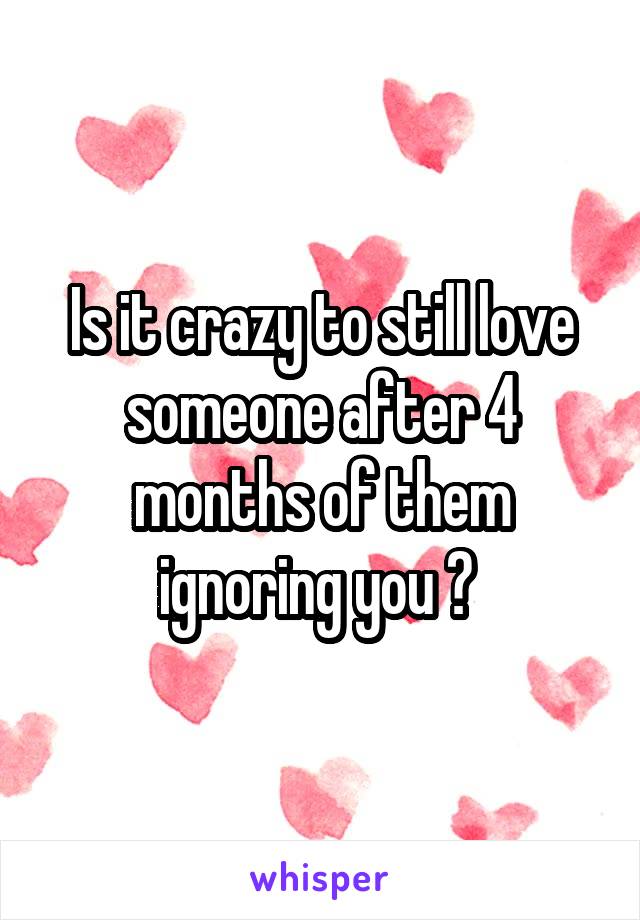 Is it crazy to still love someone after 4 months of them ignoring you ? 