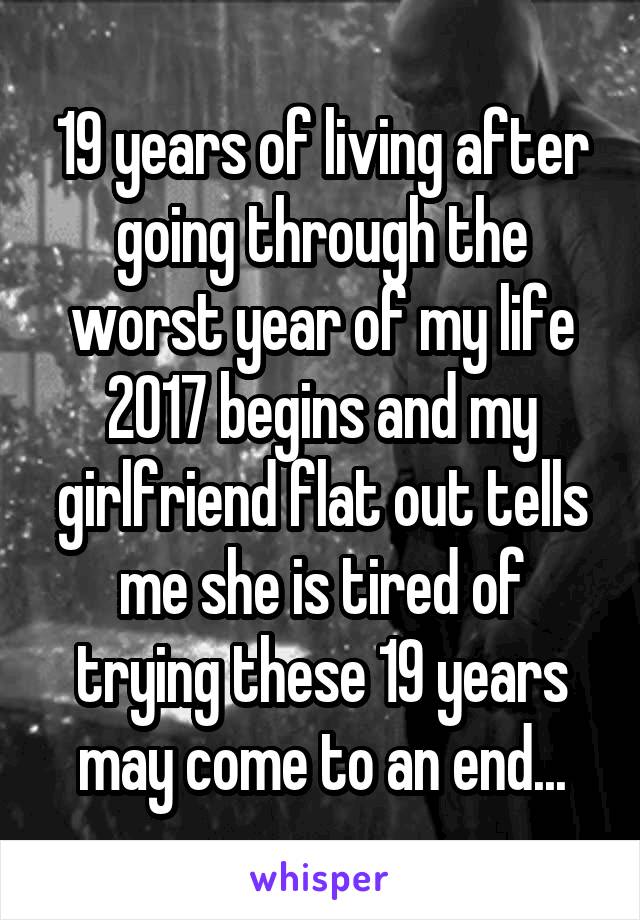 19 years of living after going through the worst year of my life 2017 begins and my girlfriend flat out tells me she is tired of trying these 19 years may come to an end...