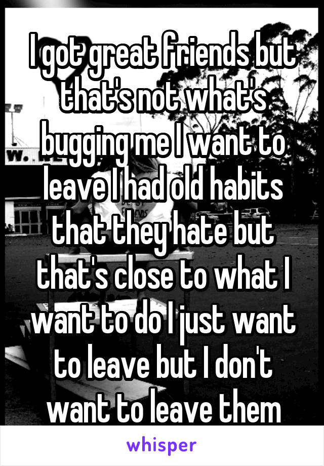 I got great friends but that's not what's bugging me I want to leave I had old habits that they hate but that's close to what I want to do I just want to leave but I don't want to leave them