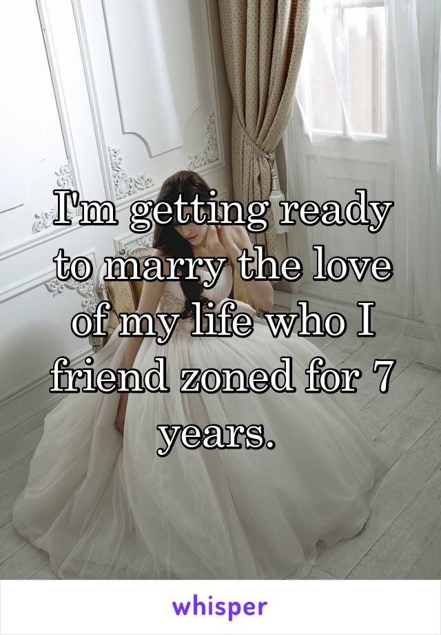 I'm getting ready to marry the love of my life who I friend zoned for 7 years. 