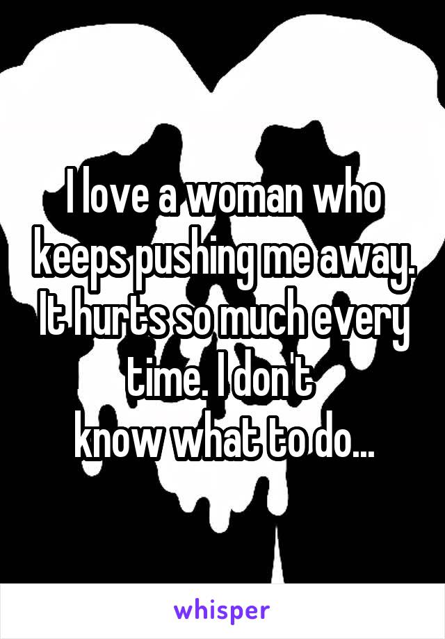 I love a woman who keeps pushing me away. It hurts so much every time. I don't 
know what to do...