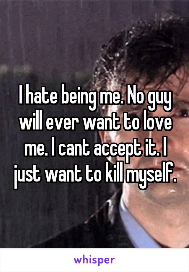 I hate being me. No guy will ever want to love me. I cant accept it. I just want to kill myself.