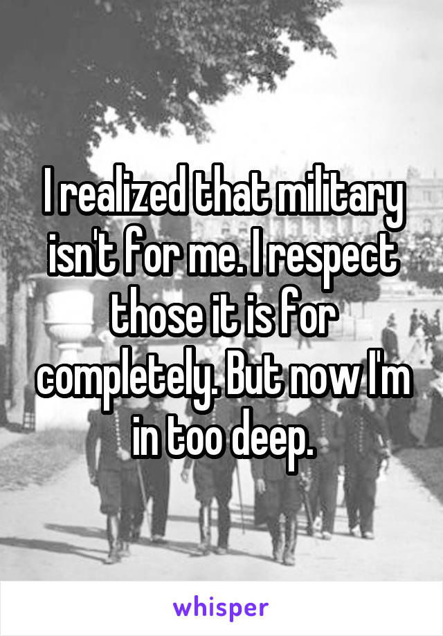 I realized that military isn't for me. I respect those it is for completely. But now I'm in too deep.