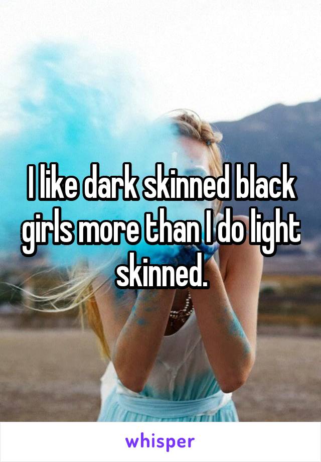 I like dark skinned black girls more than I do light skinned.