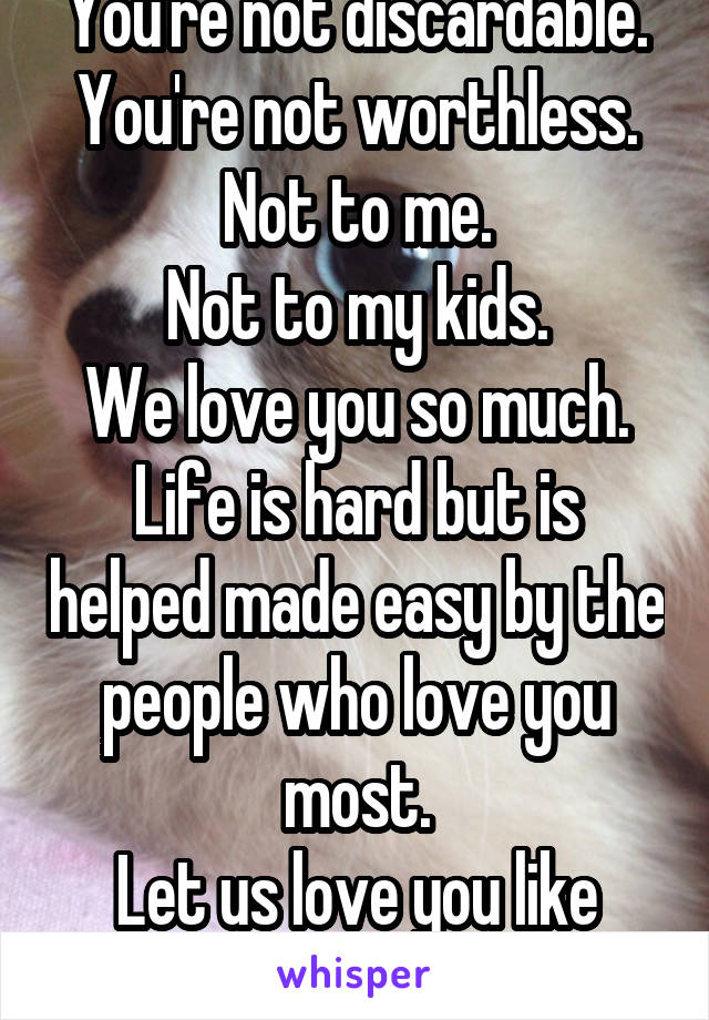 You're not discardable.
You're not worthless.
Not to me.
Not to my kids.
We love you so much.
Life is hard but is helped made easy by the people who love you most.
Let us love you like
you deserve.