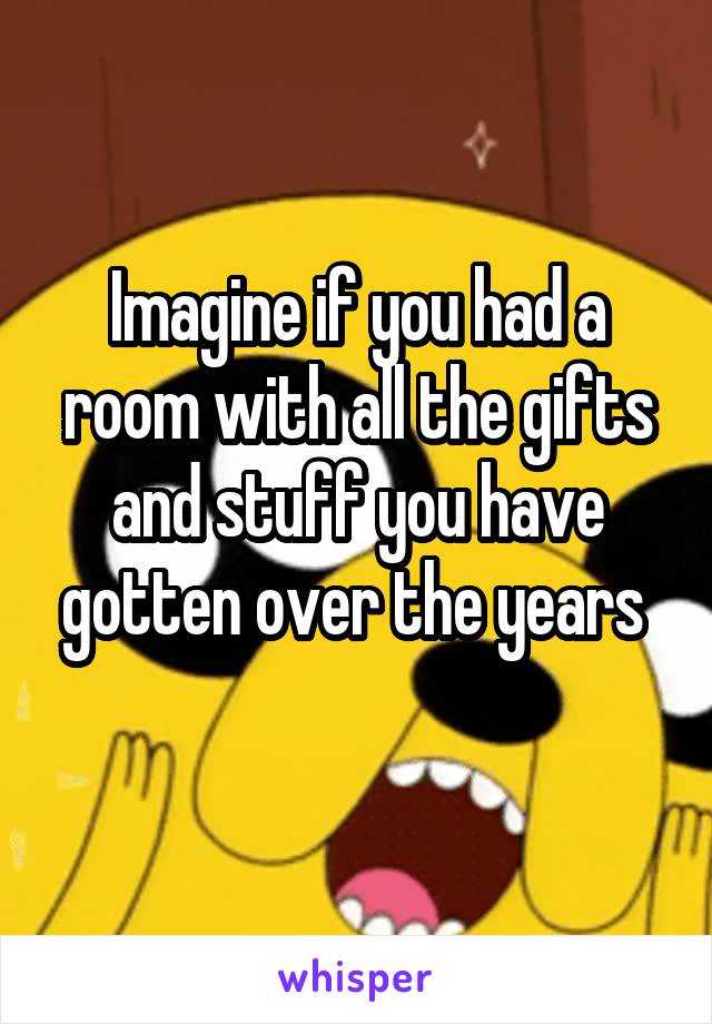 Imagine if you had a room with all the gifts and stuff you have gotten over the years 
