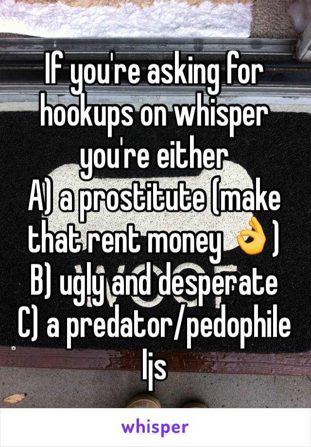 If you're asking for hookups on whisper you're either 
A) a prostitute (make that rent money 👌)
B) ugly and desperate 
C) a predator/pedophile 
Ijs 