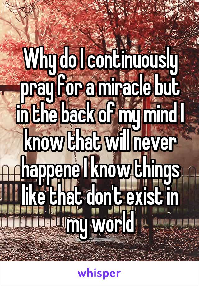 Why do I continuously pray for a miracle but in the back of my mind I know that will never happene I know things like that don't exist in my world