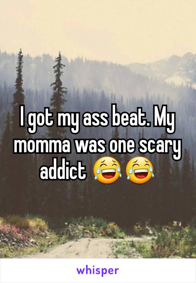 I got my ass beat. My momma was one scary addict 😂😂